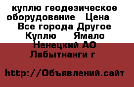 куплю геодезическое оборудование › Цена ­ - - Все города Другое » Куплю   . Ямало-Ненецкий АО,Лабытнанги г.